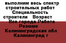 выполним весь спектр строительных работ › Специальность ­ строители › Возраст ­ 31 - Все города Работа » Резюме   . Калининградская обл.,Калининград г.